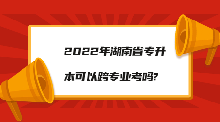 2022年湖南省專升本可以跨專業(yè)考嗎?