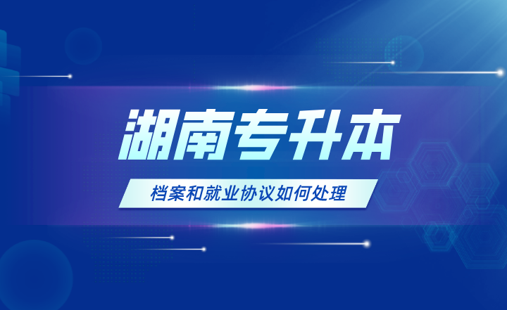 湖南專升本的檔案和就業(yè)協(xié)議如何處理