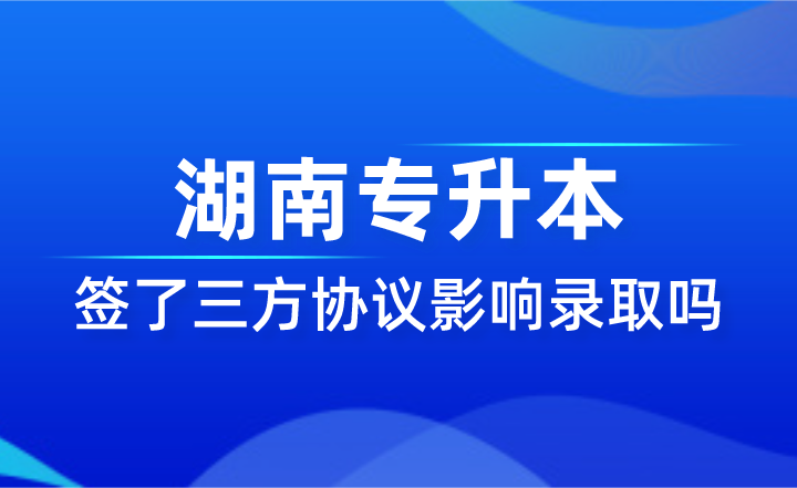簽了三方協(xié)議影響湖南專(zhuān)升本錄取嗎？