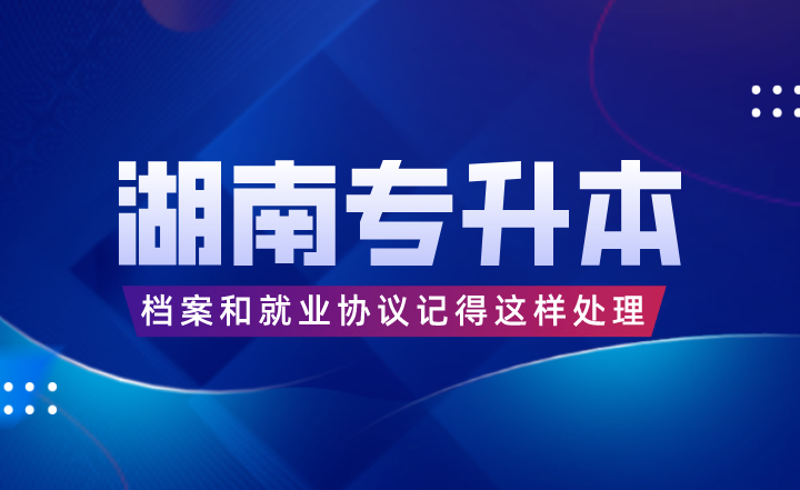 湖南專升本考完后，檔案和就業協議記得這樣處理！