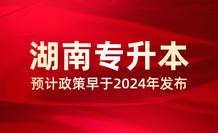 預計2025年湖南專升本政策早于2024年，多地已公布相關事項