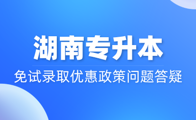 湖南專升本免試錄取優惠政策問題答疑~