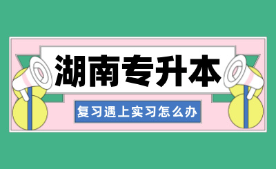 湖南專升本復習遇上實習，該如何取舍呢？
