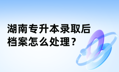 湖南專升本錄取后檔案怎么處理？